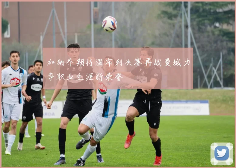 加纳乔期待温布利决赛再战曼城力争职业生涯新荣誉