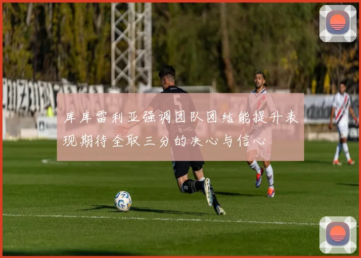 库库雷利亚强调团队团结能提升表现期待全取三分的决心与信心