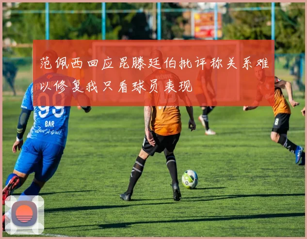 范佩西回应昆滕廷伯批评称关系难以修复我只看球员表现