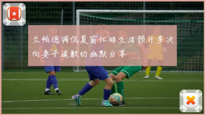 兰帕德调侃夏窗忙碌生活预计多次向妻子道歉的幽默分享