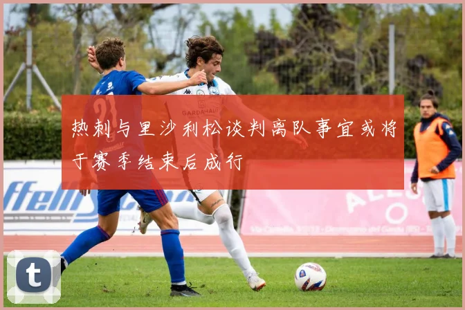热刺与里沙利松谈判离队事宜或将于赛季结束后成行