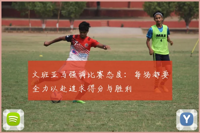 文班亚马强调比赛态度：每场都要全力以赴追求得分与胜利