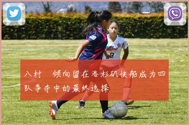 八村塁倾向留在洛杉矶快船成为四队争夺中的最终选择