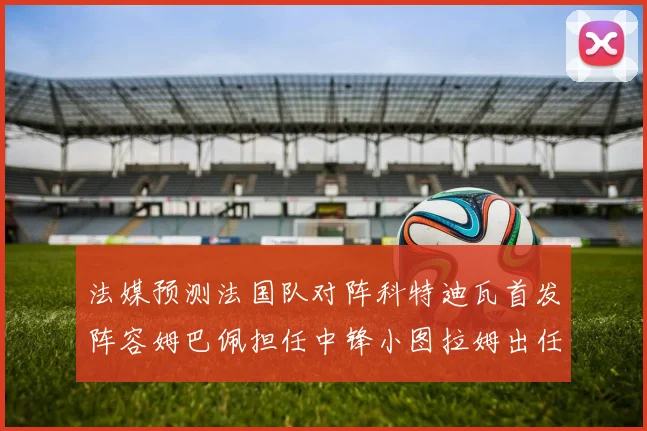 法媒预测法国队对阵科特迪瓦首发阵容姆巴佩担任中锋小图拉姆出任左边锋