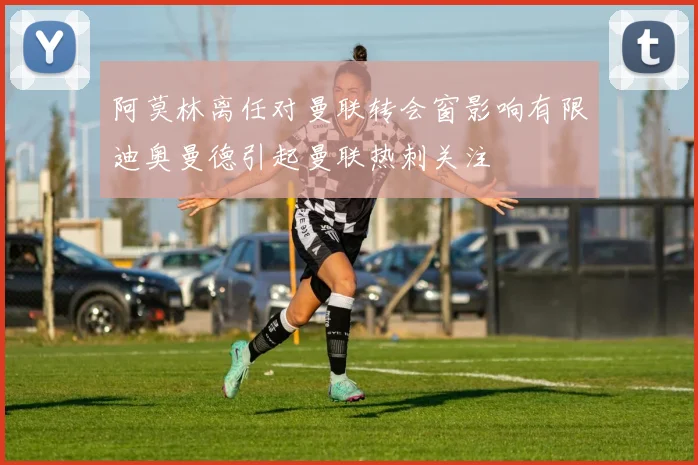 阿莫林离任对曼联转会窗影响有限迪奥曼德引起曼联热刺关注