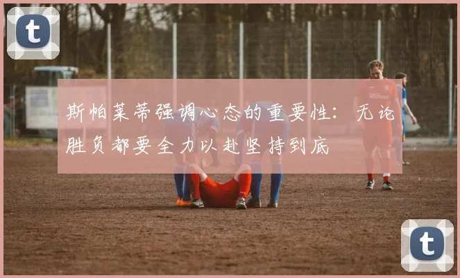 斯帕莱蒂强调心态的重要性：无论胜负都要全力以赴坚持到底