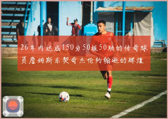 26年内达成150分50板50助的传奇球员詹姆斯东契奇杰伦约翰逊的辉煌成就