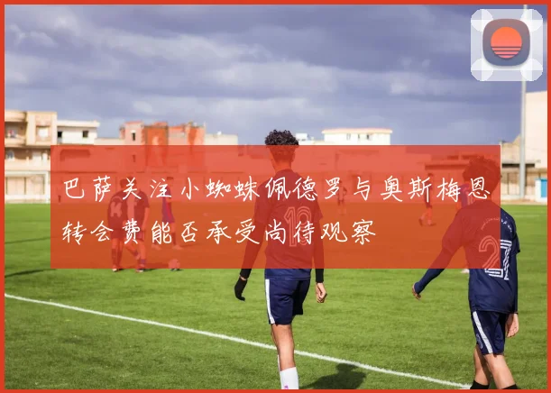 巴萨关注小蜘蛛佩德罗与奥斯梅恩转会费能否承受尚待观察