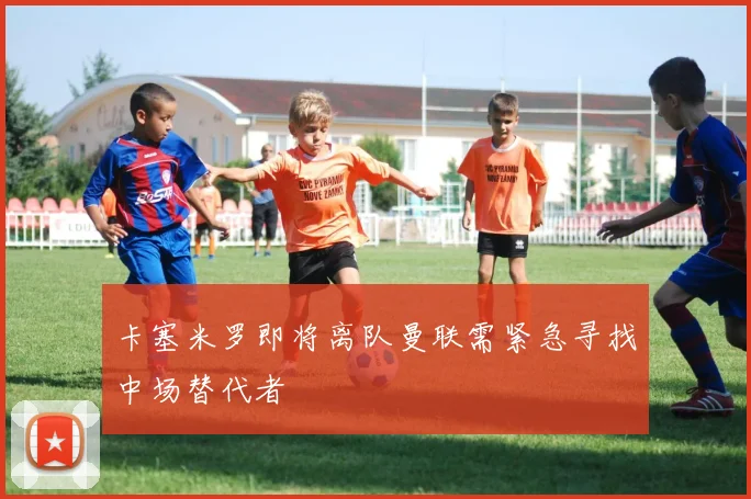 卡塞米罗即将离队曼联需紧急寻找中场替代者