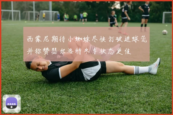 西蒙尼期待小蜘蛛尽快打破进球荒并称赞瑟尔洛特冬季状态更佳
