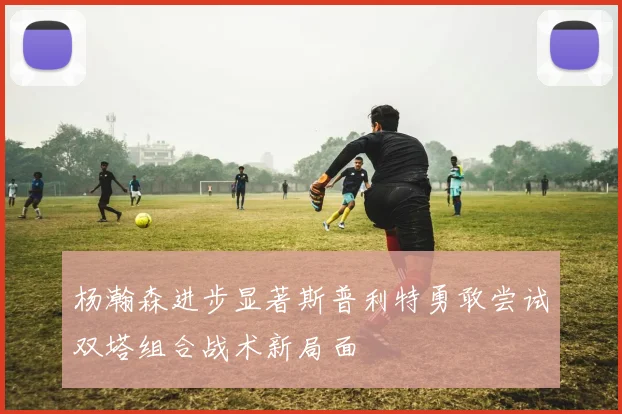 杨瀚森进步显著斯普利特勇敢尝试双塔组合战术新局面