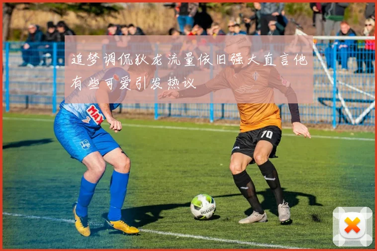 追梦调侃狄龙流量依旧强大直言他有些可爱引发热议