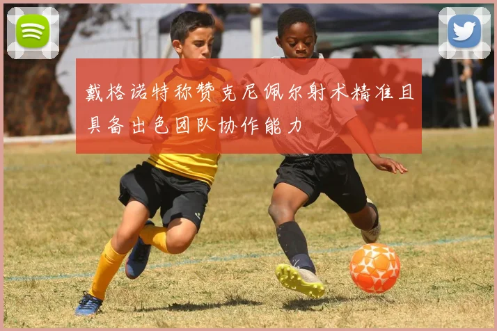 戴格诺特称赞克尼佩尔射术精准且具备出色团队协作能力