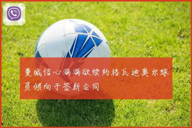曼城信心满满欲续约格瓦迪奥尔球员倾向于签新合同