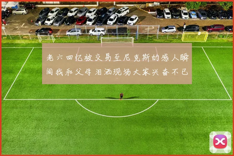 老六回忆被交易至尼克斯的感人瞬间我和父母泪洒现场大家兴奋不已