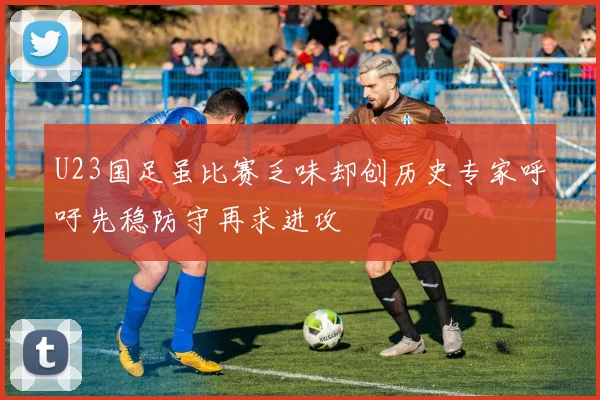 U23国足虽比赛乏味却创历史专家呼吁先稳防守再求进攻