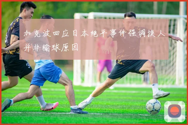 加克波回应日本绝平事件强调换人并非输球原因