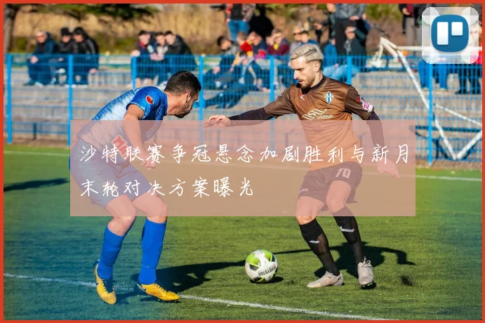 沙特联赛争冠悬念加剧胜利与新月末轮对决方案曝光