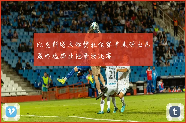 比克斯塔夫称赞杜伦赛季表现出色最终选择让他登场比赛