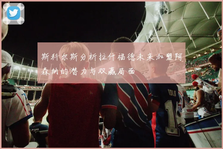 斯科尔斯分析拉什福德未来加盟阿森纳的潜力与双赢局面