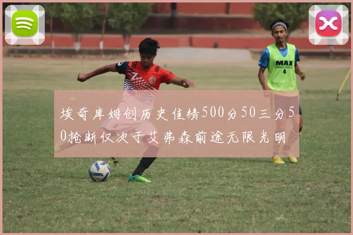 埃奇库姆创历史佳绩500分50三分50抢断仅次于艾弗森前途无限光明